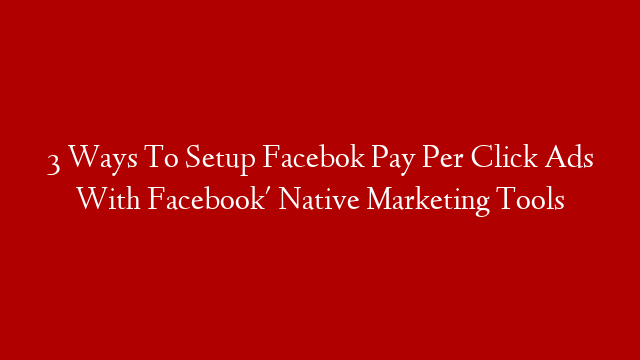 3 Ways To Setup Facebok Pay Per Click Ads With Facebook' Native Marketing Tools