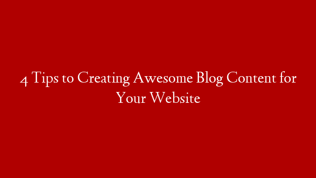 4 Tips to Creating Awesome Blog Content for Your Website