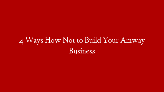 4 Ways How Not to Build Your Amway Business