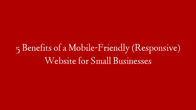5 Benefits of a Mobile-Friendly (Responsive) Website for Small Businesses