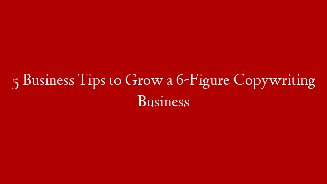 5 Business Tips to Grow a 6-Figure Copywriting Business