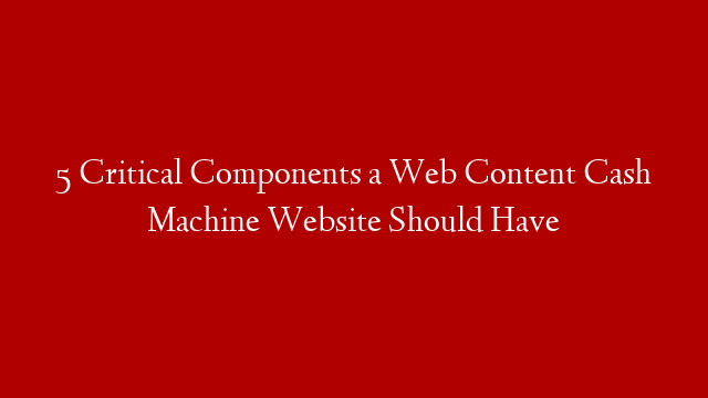 5 Critical Components a Web Content Cash Machine Website Should Have