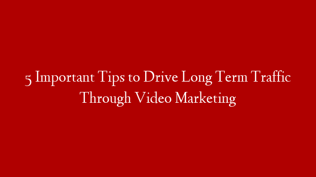 5 Important Tips to Drive Long Term Traffic Through Video Marketing