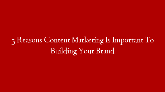 5 Reasons Content Marketing Is Important To Building Your Brand