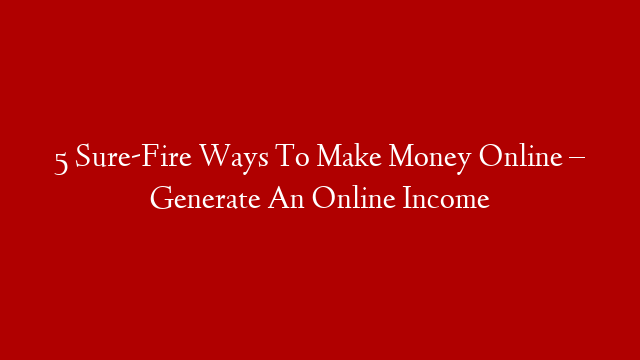5 Sure-Fire Ways To Make Money Online – Generate An Online Income