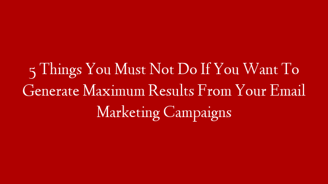 5 Things You Must Not Do If You Want To Generate Maximum Results From Your Email Marketing Campaigns