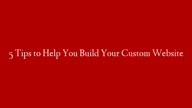 5 Tips to Help You Build Your Custom Website