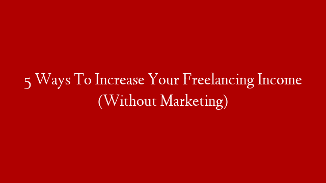 5 Ways To Increase Your Freelancing Income (Without Marketing)