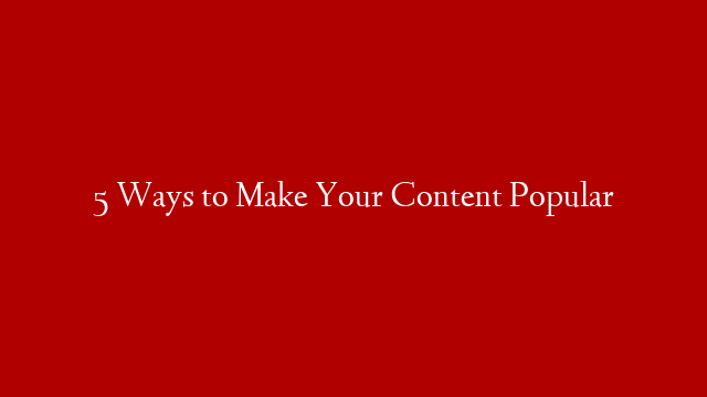 5 Ways to Make Your Content Popular