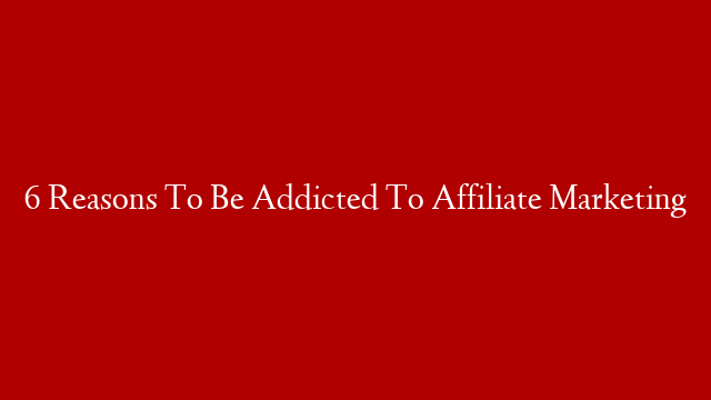6 Reasons To Be Addicted To Affiliate Marketing