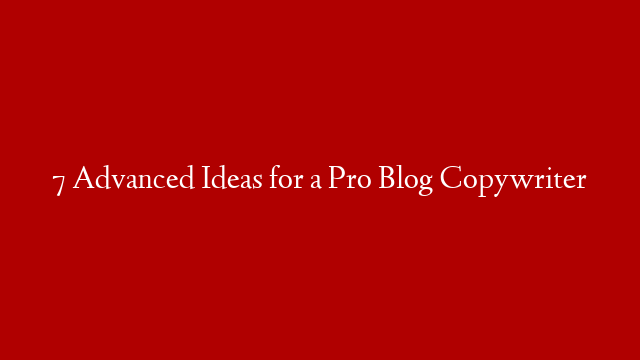 7 Advanced Ideas for a Pro Blog Copywriter