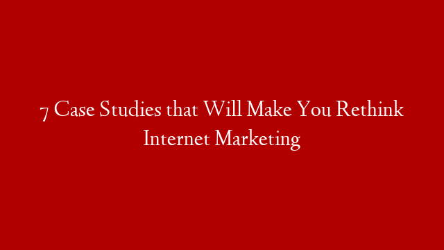 7 Case Studies that Will Make You Rethink Internet Marketing