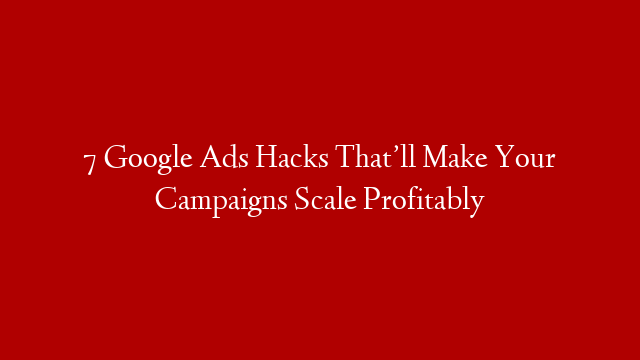 7 Google Ads Hacks That’ll Make Your Campaigns Scale Profitably
