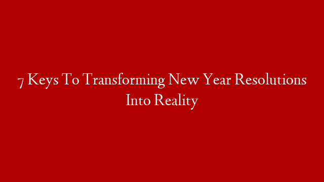 7 Keys To Transforming New Year Resolutions Into Reality