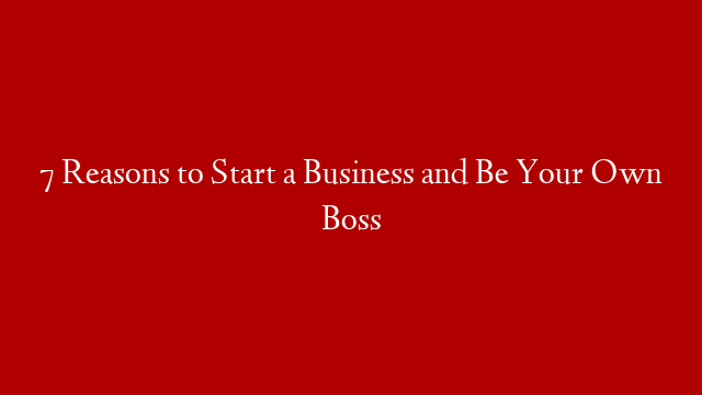 7 Reasons to Start a Business and Be Your Own Boss