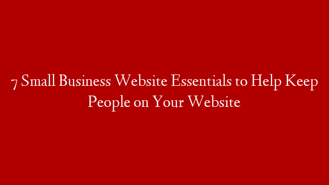 7 Small Business Website Essentials to Help Keep People on Your Website