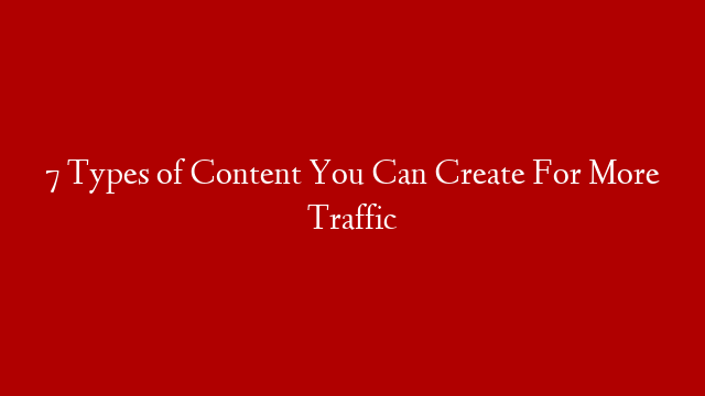 7 Types of Content You Can Create For More Traffic