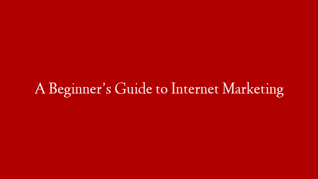 A Beginner’s Guide to Internet Marketing