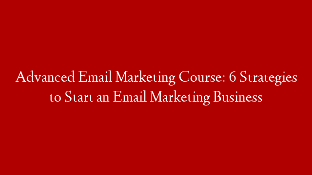Advanced Email Marketing Course: 6 Strategies to Start an Email Marketing Business