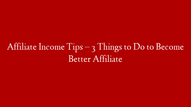 Affiliate Income Tips – 3 Things to Do to Become Better Affiliate