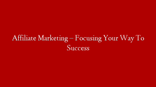 Affiliate Marketing – Focusing Your Way To Success