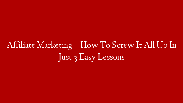 Affiliate Marketing – How To Screw It All Up In Just 3 Easy Lessons