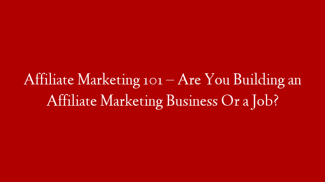 Affiliate Marketing 101 – Are You Building an Affiliate Marketing Business Or a Job?