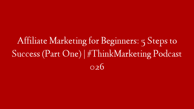 Affiliate Marketing for Beginners: 5 Steps to Success (Part One) | #ThinkMarketing Podcast 026