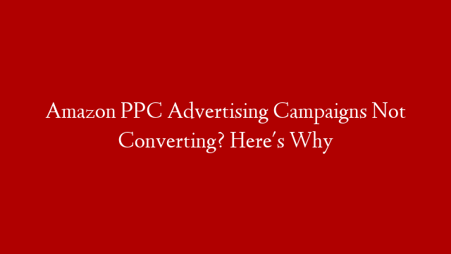 Amazon PPC Advertising Campaigns Not Converting? Here's Why