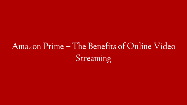 Amazon Prime – The Benefits of Online Video Streaming