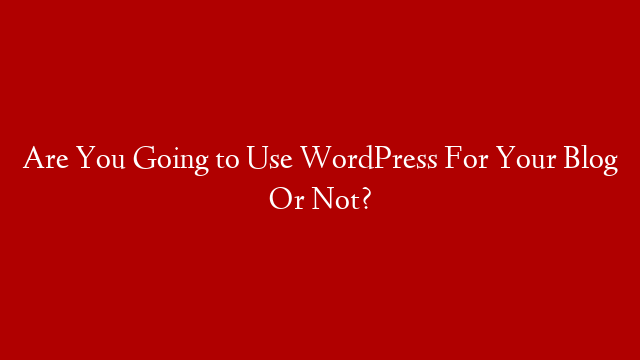Are You Going to Use WordPress For Your Blog Or Not?
