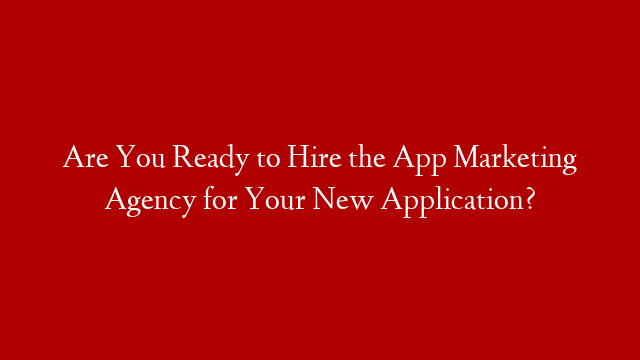 Are You Ready to Hire the App Marketing Agency for Your New Application?