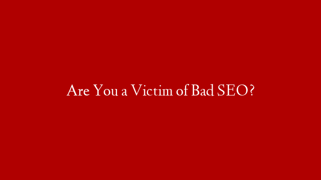 Are You a Victim of Bad SEO?