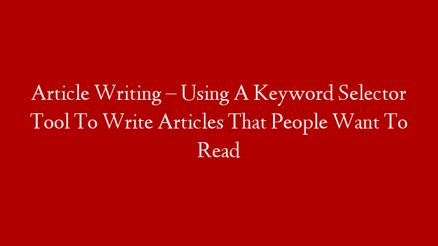 Article Writing – Using A Keyword Selector Tool To Write Articles That People Want To Read