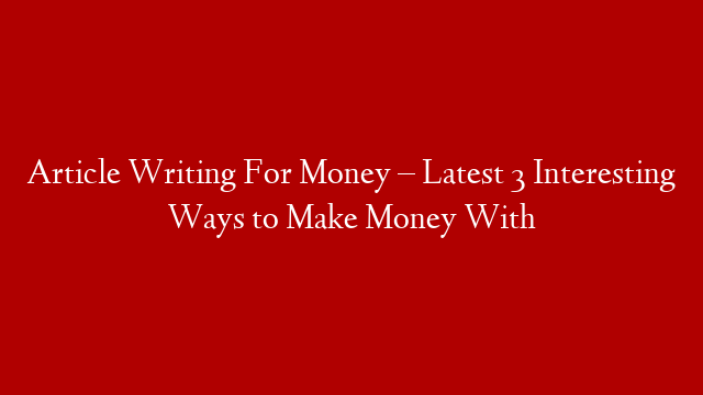 Article Writing For Money – Latest 3 Interesting Ways to Make Money With