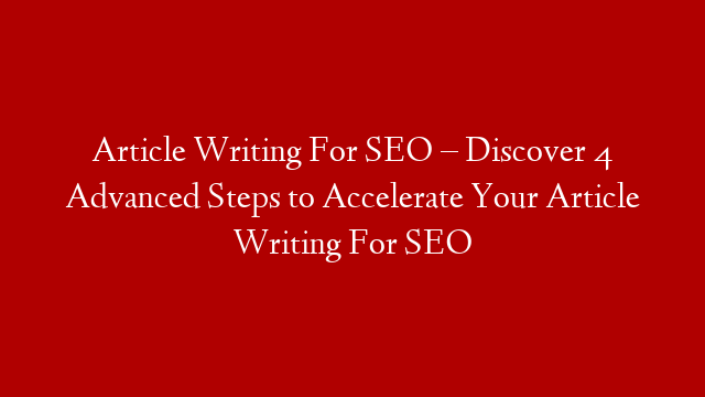 Article Writing For SEO – Discover 4 Advanced Steps to Accelerate Your Article Writing For SEO