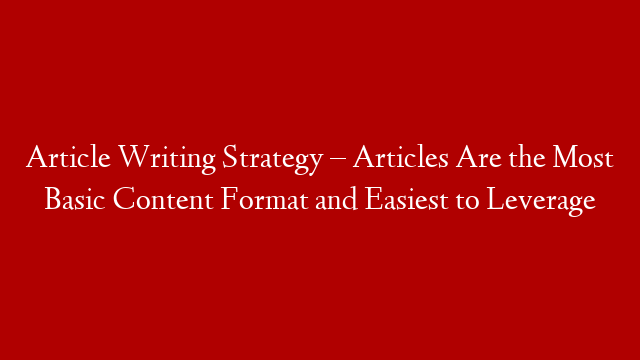 Article Writing Strategy – Articles Are the Most Basic Content Format and Easiest to Leverage