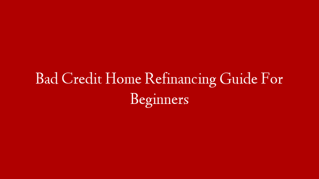 Bad Credit Home Refinancing Guide For Beginners