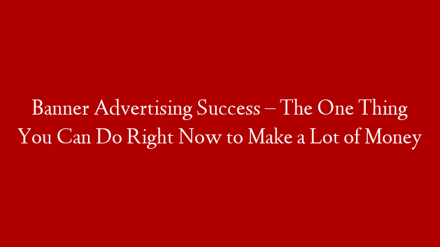 Banner Advertising Success – The One Thing You Can Do Right Now to Make a Lot of Money