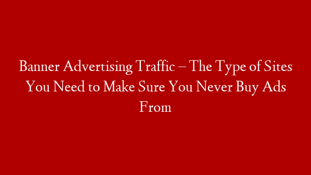 Banner Advertising Traffic – The Type of Sites You Need to Make Sure You Never Buy Ads From