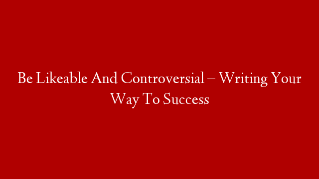 Be Likeable And Controversial – Writing Your Way To Success