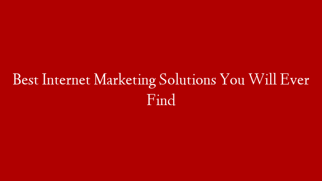 Best Internet Marketing Solutions You Will Ever Find