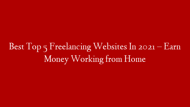Best Top 5 Freelancing Websites In 2021 – Earn Money Working from Home