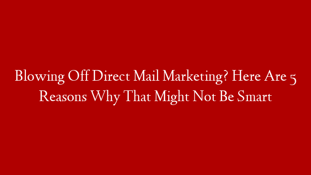 Blowing Off Direct Mail Marketing? Here Are 5 Reasons Why That Might Not Be Smart