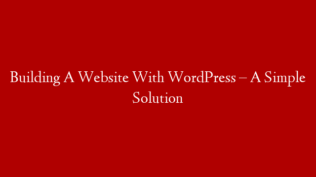 Building A Website With WordPress – A Simple Solution