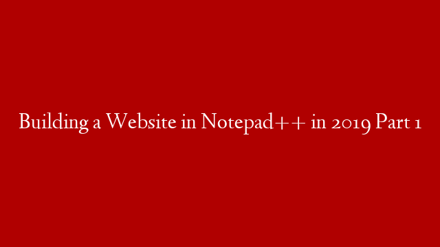 Building a Website in Notepad++ in 2019 Part 1
