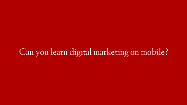 Can you learn digital marketing on mobile?