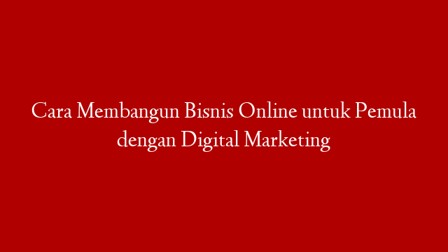 Cara Membangun Bisnis Online untuk Pemula dengan Digital Marketing