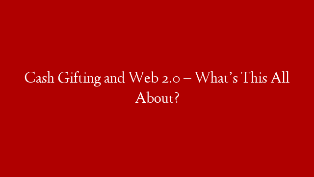 Cash Gifting and Web 2.0 – What’s This All About?