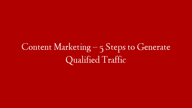 Content Marketing – 5 Steps to Generate Qualified Traffic